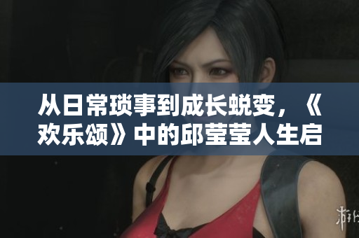 从日常琐事到成长蜕变，《欢乐颂》中的邱莹莹人生启示录