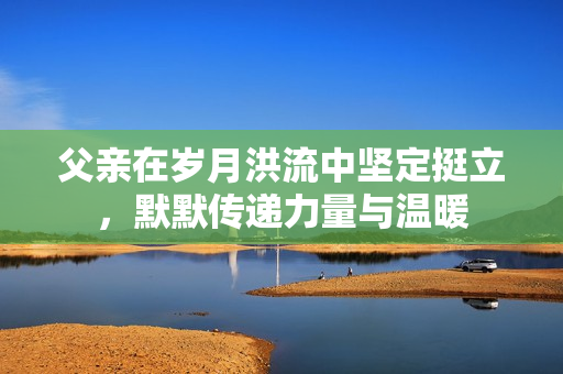 父亲在岁月洪流中坚定挺立，默默传递力量与温暖