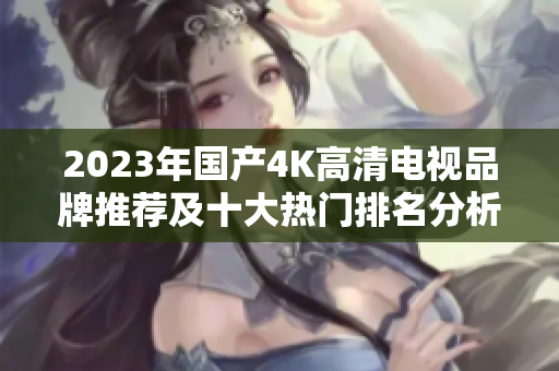 2023年国产4K高清电视品牌推荐及十大热门排名分析
