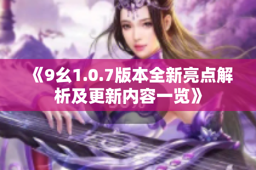 《9幺1.0.7版本全新亮点解析及更新内容一览》
