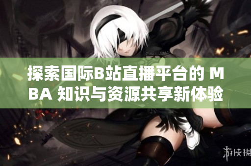探索国际B站直播平台的 MBA 知识与资源共享新体验