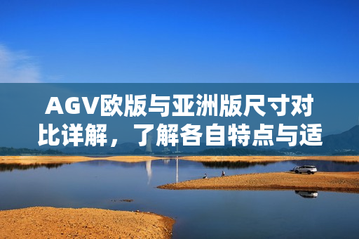 AGV欧版与亚洲版尺寸对比详解，了解各自特点与适用场景