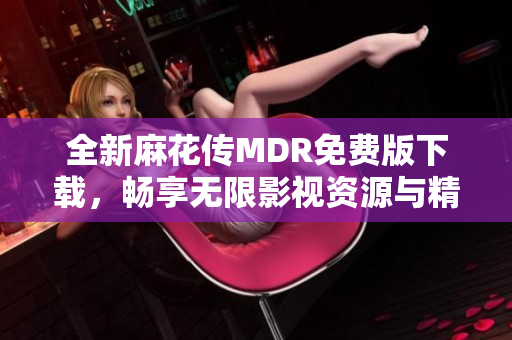 全新麻花传MDR免费版下载，畅享无限影视资源与精彩内容