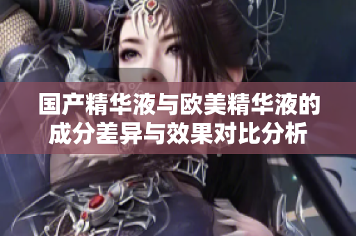 国产精华液与欧美精华液的成分差异与效果对比分析