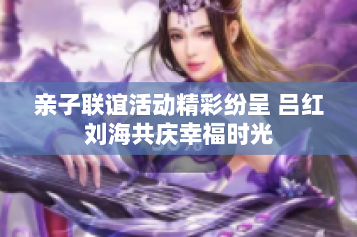 亲子联谊活动精彩纷呈 吕红刘海共庆幸福时光