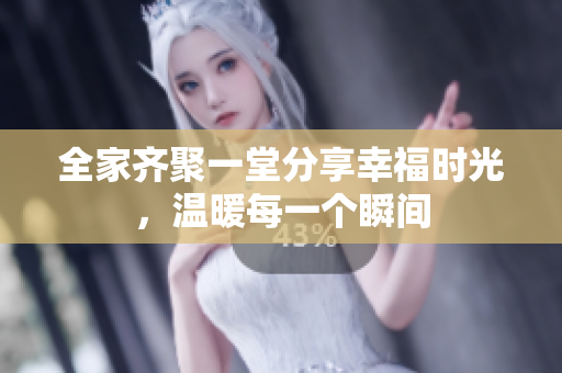 全家齐聚一堂分享幸福时光，温暖每一个瞬间