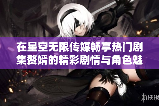 在星空无限传媒畅享热门剧集赘婿的精彩剧情与角色魅力