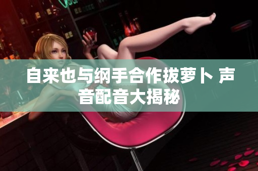 自来也与纲手合作拔萝卜 声音配音大揭秘