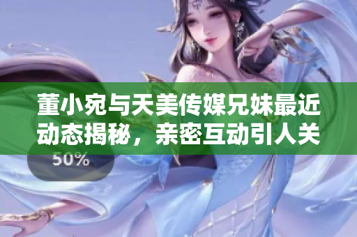 董小宛与天美传媒兄妹最近动态揭秘，亲密互动引人关注