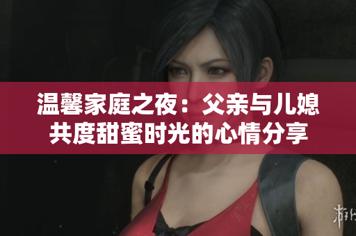 温馨家庭之夜：父亲与儿媳共度甜蜜时光的心情分享