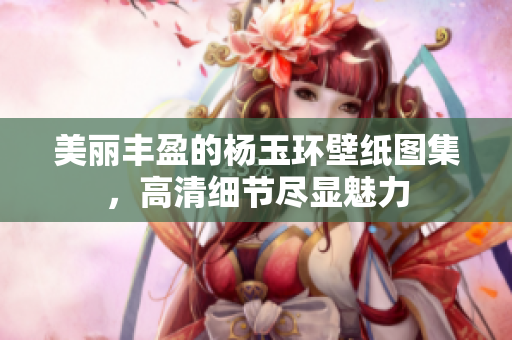 美丽丰盈的杨玉环壁纸图集，高清细节尽显魅力