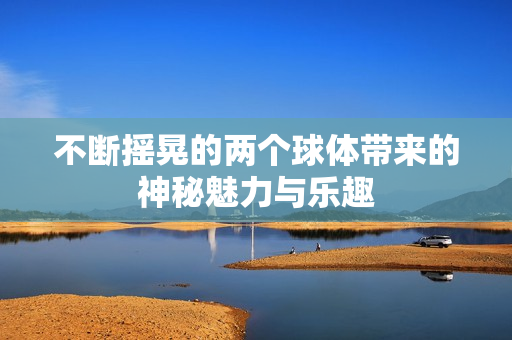不断摇晃的两个球体带来的神秘魅力与乐趣