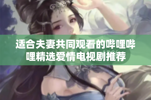 适合夫妻共同观看的哔哩哔哩精选爱情电视剧推荐