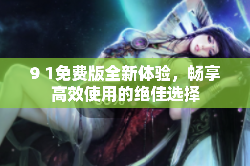 9 1免费版全新体验，畅享高效使用的绝佳选择