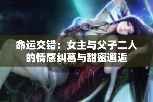 命运交错：女主与父子二人的情感纠葛与甜蜜邂逅