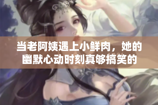当老阿姨遇上小鲜肉，她的幽默心动时刻真够搞笑的