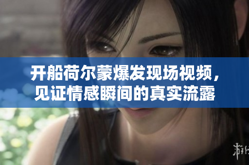 开船荷尔蒙爆发现场视频，见证情感瞬间的真实流露