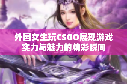 外国女生玩CSGO展现游戏实力与魅力的精彩瞬间
