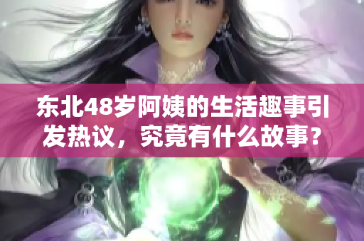 东北48岁阿姨的生活趣事引发热议，究竟有什么故事？