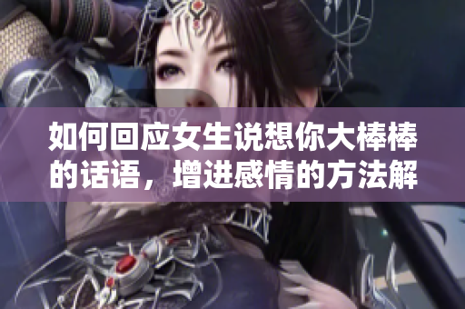 如何回应女生说想你大棒棒的话语，增进感情的方法解析
