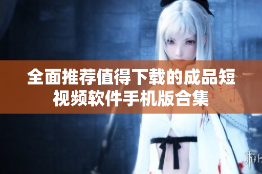 全面推荐值得下载的成品短视频软件手机版合集
