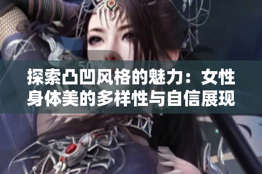 探索凸凹风格的魅力：女性身体美的多样性与自信展现