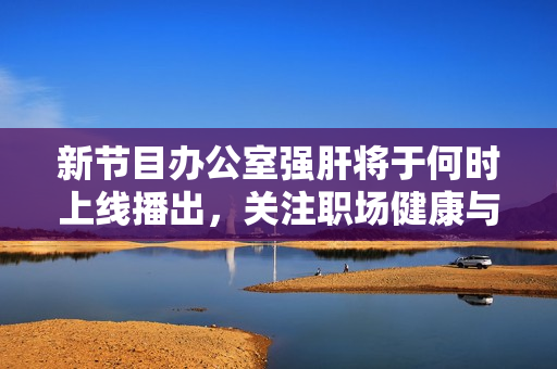 新节目办公室强肝将于何时上线播出，关注职场健康与养生