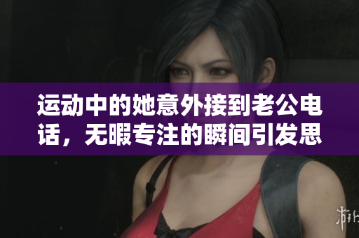 运动中的她意外接到老公电话，无暇专注的瞬间引发思考