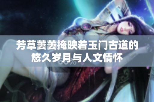 芳草萋萋掩映着玉门古道的悠久岁月与人文情怀