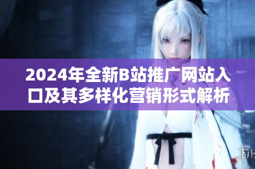 2024年全新B站推广网站入口及其多样化营销形式解析