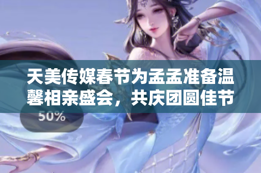 天美传媒春节为孟孟准备温馨相亲盛会，共庆团圆佳节