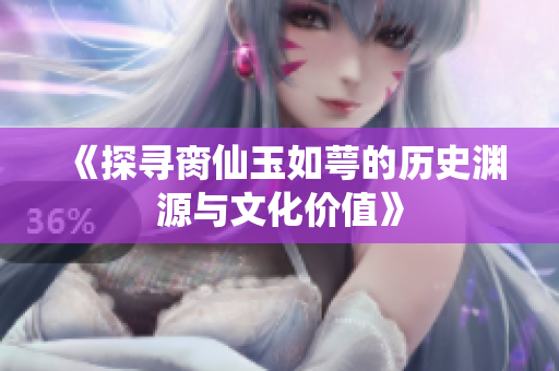 《探寻脔仙玉如萼的历史渊源与文化价值》