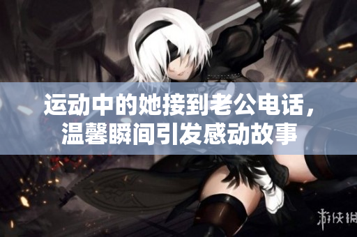 运动中的她接到老公电话，温馨瞬间引发感动故事