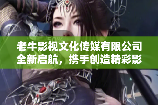 老牛影视文化传媒有限公司全新启航，携手创造精彩影视作品