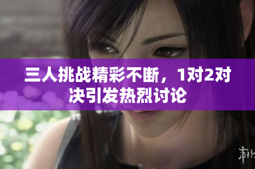 三人挑战精彩不断，1对2对决引发热烈讨论