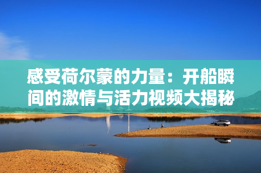 感受荷尔蒙的力量：开船瞬间的激情与活力视频大揭秘