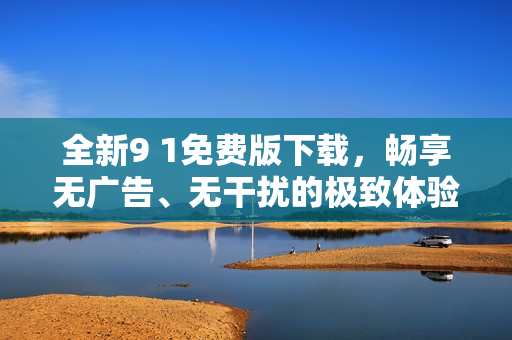 全新9 1免费版下载，畅享无广告、无干扰的极致体验