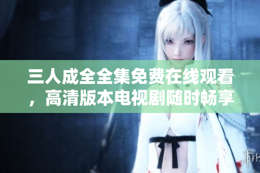 三人成全全集免费在线观看，高清版本电视剧随时畅享