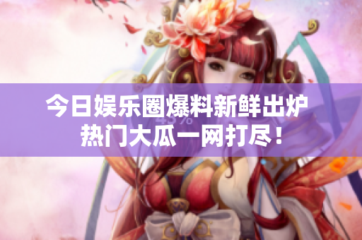 今日娱乐圈爆料新鲜出炉 热门大瓜一网打尽！