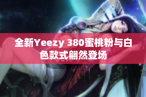 全新Yeezy 380蜜桃粉与白色款式翩然登场