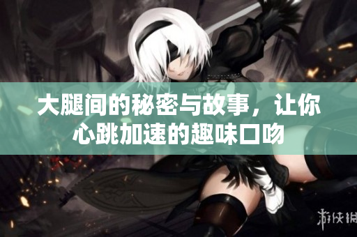 大腿间的秘密与故事，让你心跳加速的趣味口吻