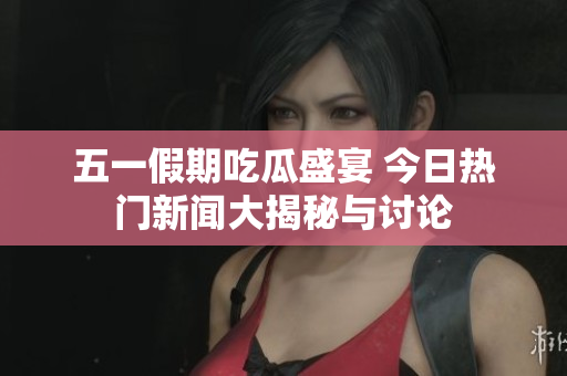 五一假期吃瓜盛宴 今日热门新闻大揭秘与讨论