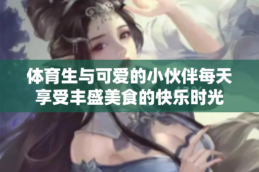 体育生与可爱的小伙伴每天享受丰盛美食的快乐时光