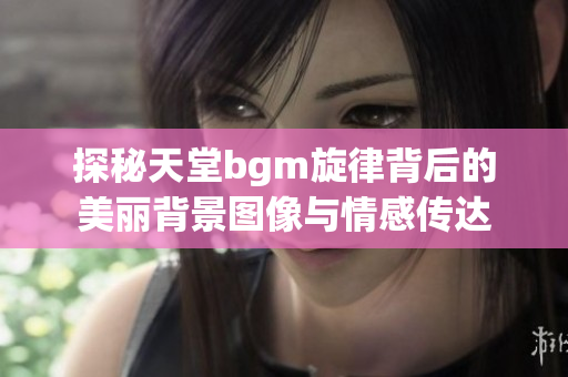探秘天堂bgm旋律背后的美丽背景图像与情感传达