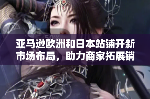 亚马逊欧洲和日本站铺开新市场布局，助力商家拓展销售潜力