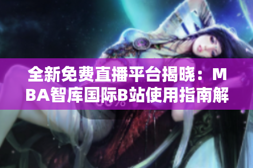 全新免费直播平台揭晓：MBA智库国际B站使用指南解析