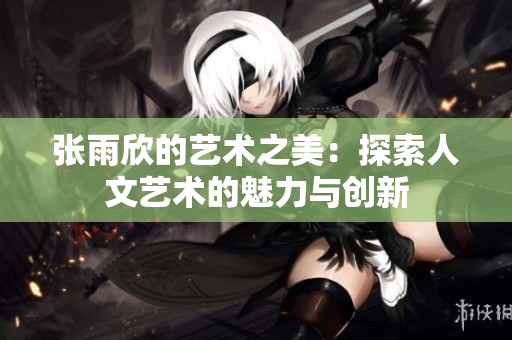 张雨欣的艺术之美：探索人文艺术的魅力与创新