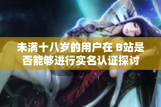 未满十八岁的用户在 B站是否能够进行实名认证探讨