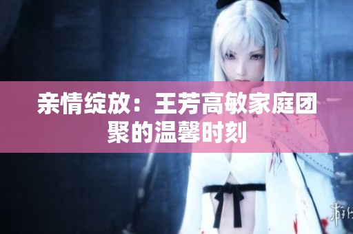 亲情绽放：王芳高敏家庭团聚的温馨时刻
