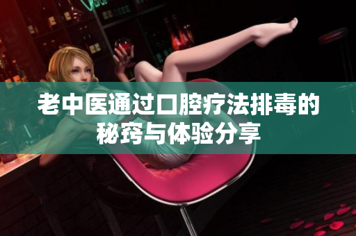 老中医通过口腔疗法排毒的秘窍与体验分享